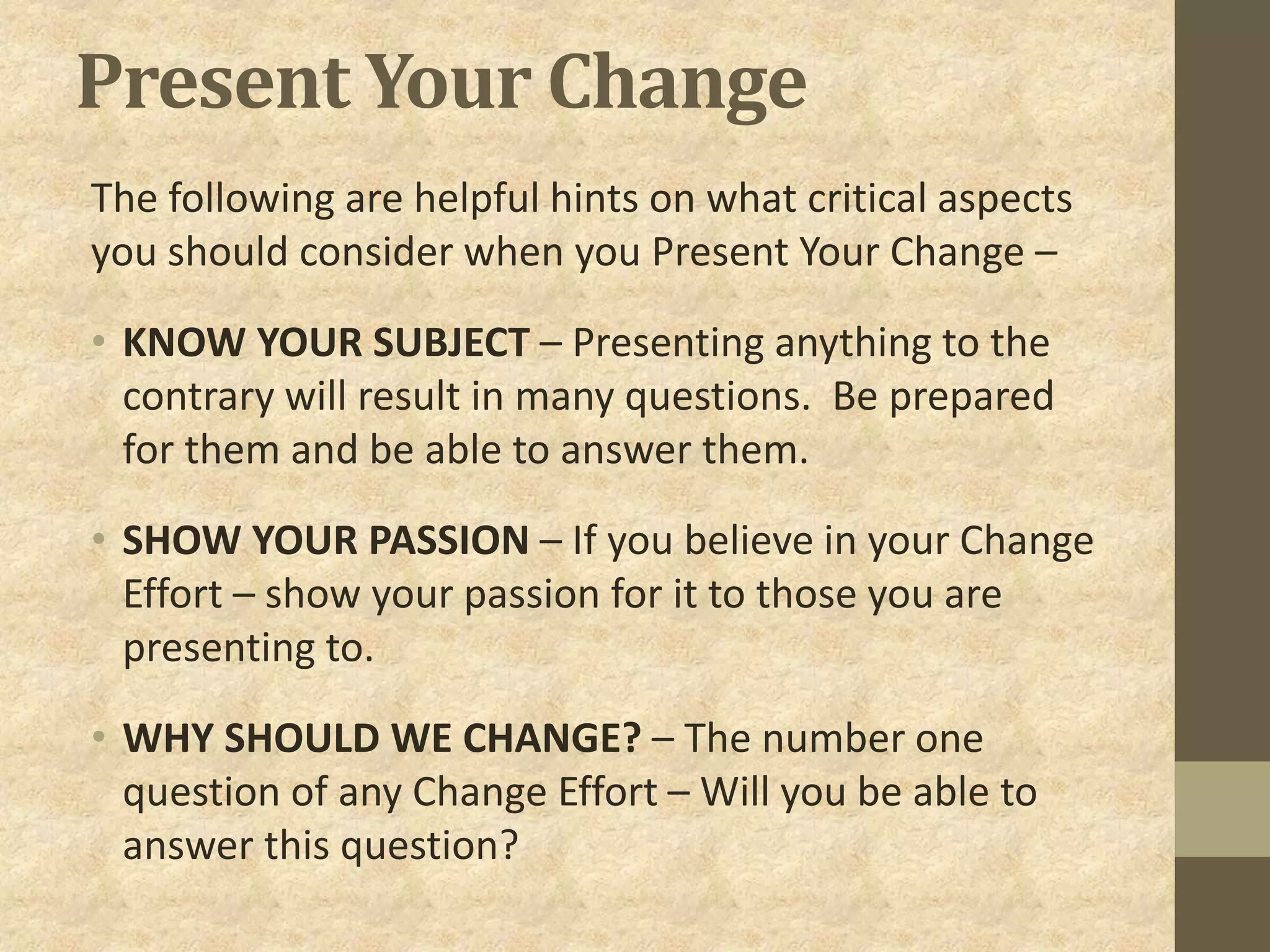 Present Your Change
The following are helpful hints on what critical aspects
you should consider when you Present Your Change –
• KNOW YOUR SUBJECT – Presenting anything to the
contrary will result in many questions. Be prepared
for them and be able to answer them.
• SHOW YOUR PASSION – If you believe in your Change
Effort – show your passion for it to those you are
presenting to.
• WHY SHOULD WE CHANGE? – The number one
question of any Change Effort – Will you be able to
answer this question?
 