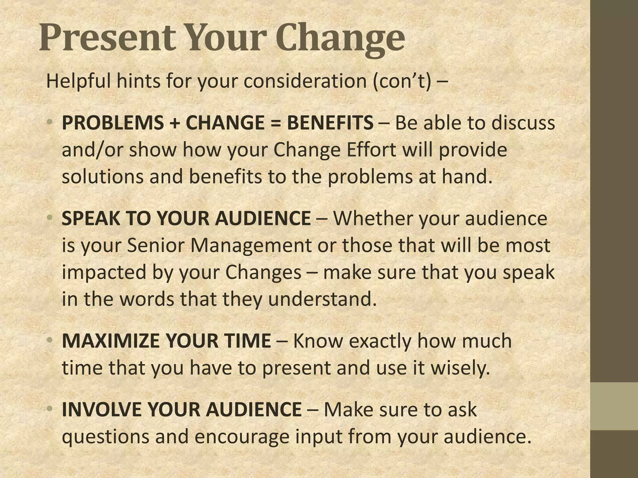 Present Your Change
Helpful hints for your consideration (con’t) –
• PROBLEMS + CHANGE = BENEFITS – Be able to discuss
and/or show how your Change Effort will provide
solutions and benefits to the problems at hand.
• SPEAK TO YOUR AUDIENCE – Whether your audience
is your Senior Management or those that will be most
impacted by your Changes – make sure that you speak
in the words that they understand.
• MAXIMIZE YOUR TIME – Know exactly how much
time that you have to present and use it wisely.
• INVOLVE YOUR AUDIENCE – Make sure to ask
questions and encourage input from your audience.
 