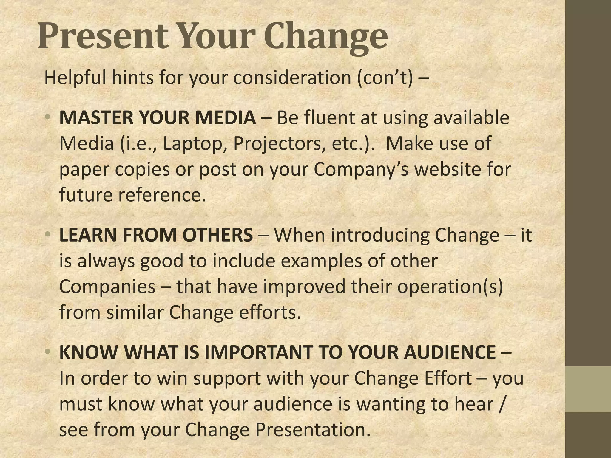 Present Your Change
Helpful hints for your consideration (con’t) –
• MASTER YOUR MEDIA – Be fluent at using available
Media (i.e., Laptop, Projectors, etc.). Make use of
paper copies or post on your Company’s website for
future reference.
• LEARN FROM OTHERS – When introducing Change – it
is always good to include examples of other
Companies – that have improved their operation(s)
from similar Change efforts.
• KNOW WHAT IS IMPORTANT TO YOUR AUDIENCE –
In order to win support with your Change Effort – you
must know what your audience is wanting to hear /
see from your Change Presentation.
 