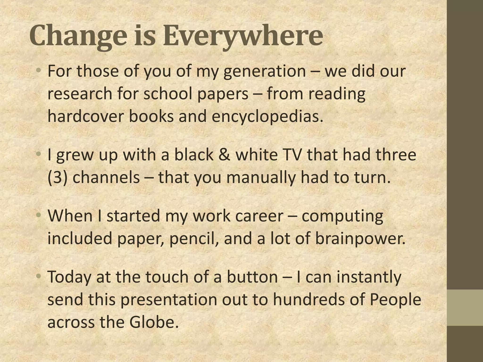 Change is Everywhere
• For those of you of my generation – we did our
research for school papers – from reading
hardcover books and encyclopedias.
• I grew up with a black & white TV that had three
(3) channels – that you manually had to turn.
• When I started my work career – computing
included paper, pencil, and a lot of brainpower.
• Today at the touch of a button – I can instantly
send this presentation out to hundreds of People
across the Globe.
 