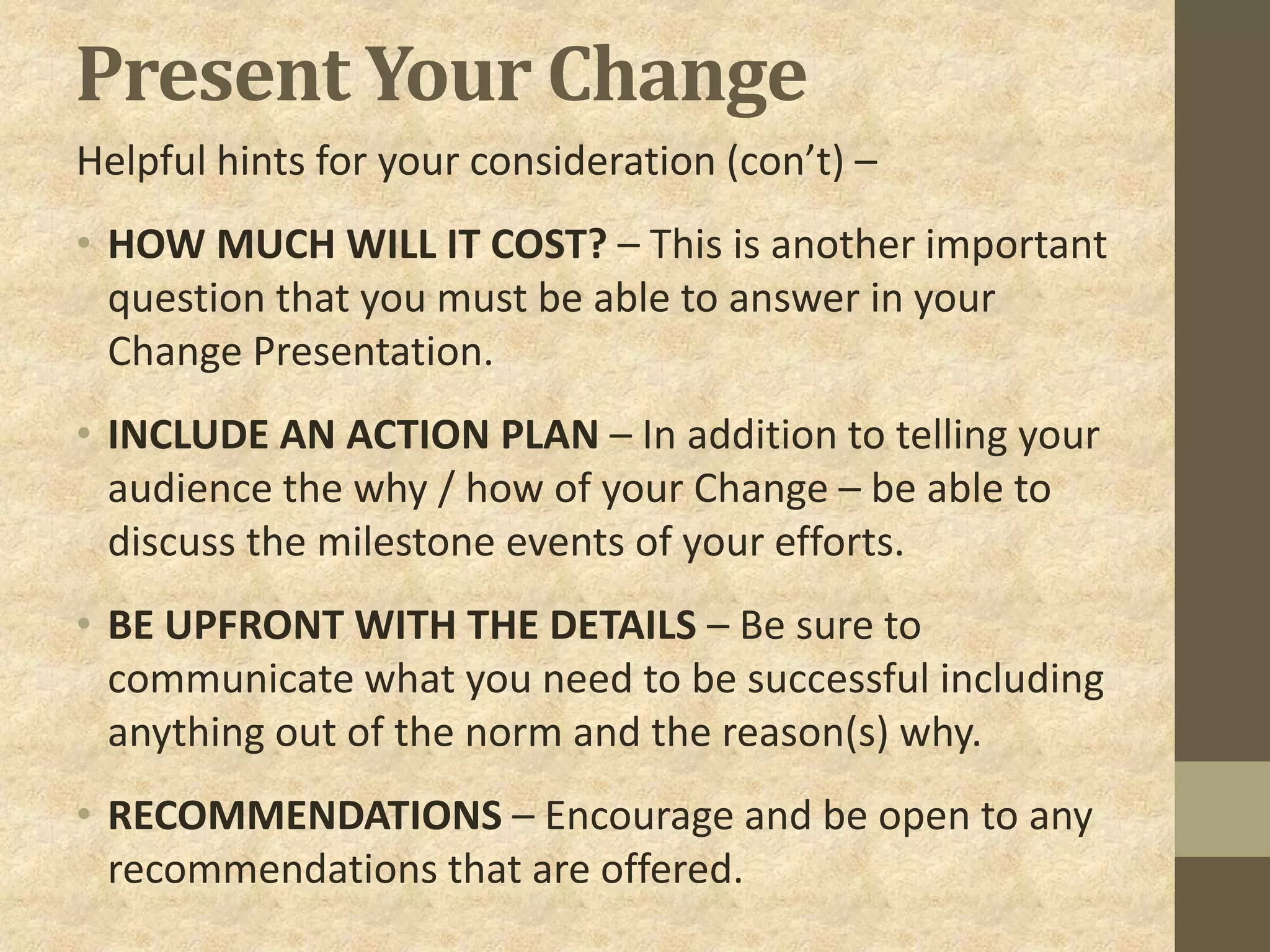 Present Your Change
Helpful hints for your consideration (con’t) –
• HOW MUCH WILL IT COST? – This is another important
question that you must be able to answer in your
Change Presentation.
• INCLUDE AN ACTION PLAN – In addition to telling your
audience the why / how of your Change – be able to
discuss the milestone events of your efforts.
• BE UPFRONT WITH THE DETAILS – Be sure to
communicate what you need to be successful including
anything out of the norm and the reason(s) why.
• RECOMMENDATIONS – Encourage and be open to any
recommendations that are offered.
 