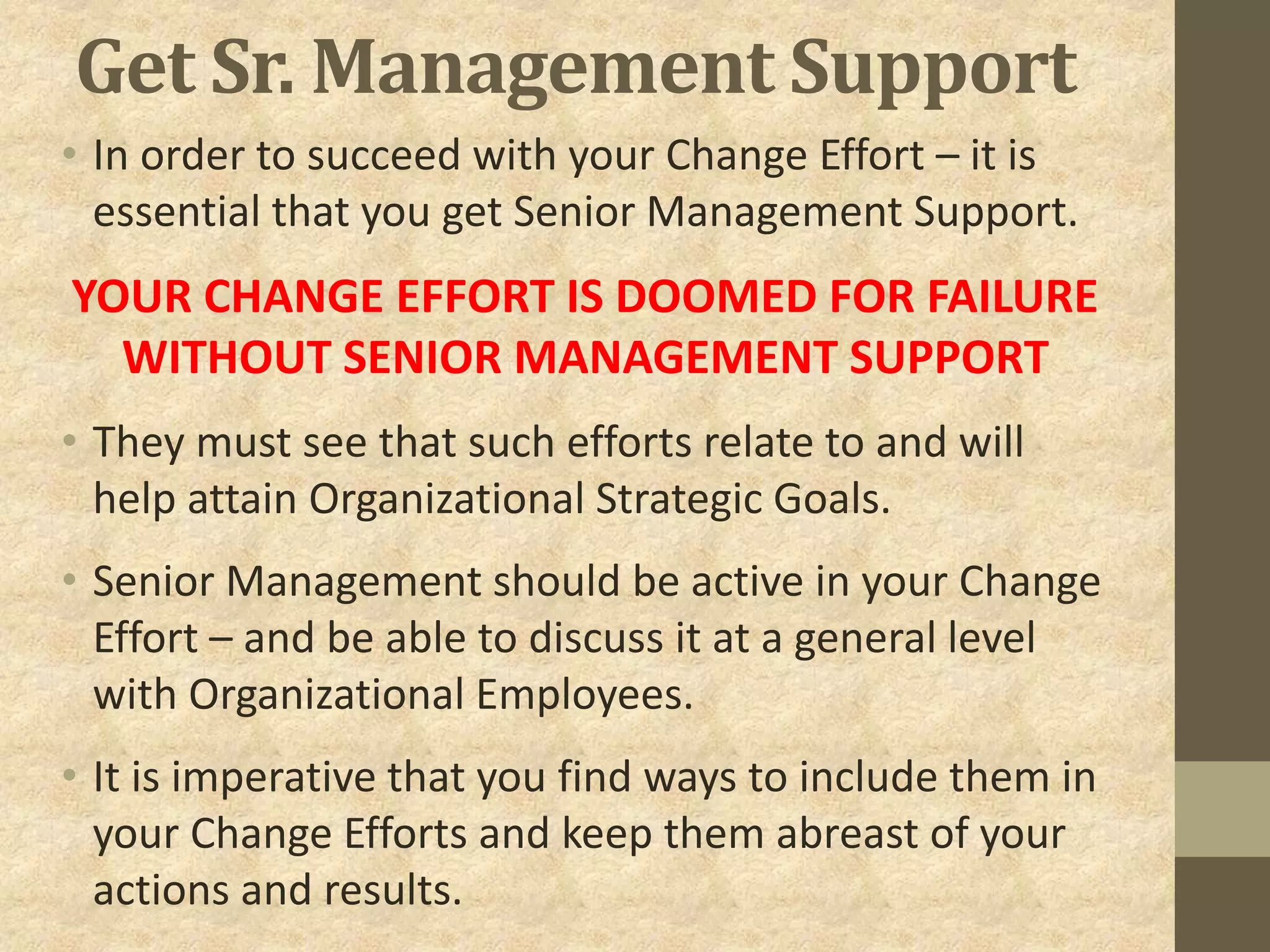 Get Sr. Management Support
• In order to succeed with your Change Effort – it is
essential that you get Senior Management Support.
YOUR CHANGE EFFORT IS DOOMED FOR FAILURE
WITHOUT SENIOR MANAGEMENT SUPPORT
• They must see that such efforts relate to and will
help attain Organizational Strategic Goals.
• Senior Management should be active in your Change
Effort – and be able to discuss it at a general level
with Organizational Employees.
• It is imperative that you find ways to include them in
your Change Efforts and keep them abreast of your
actions and results.
 