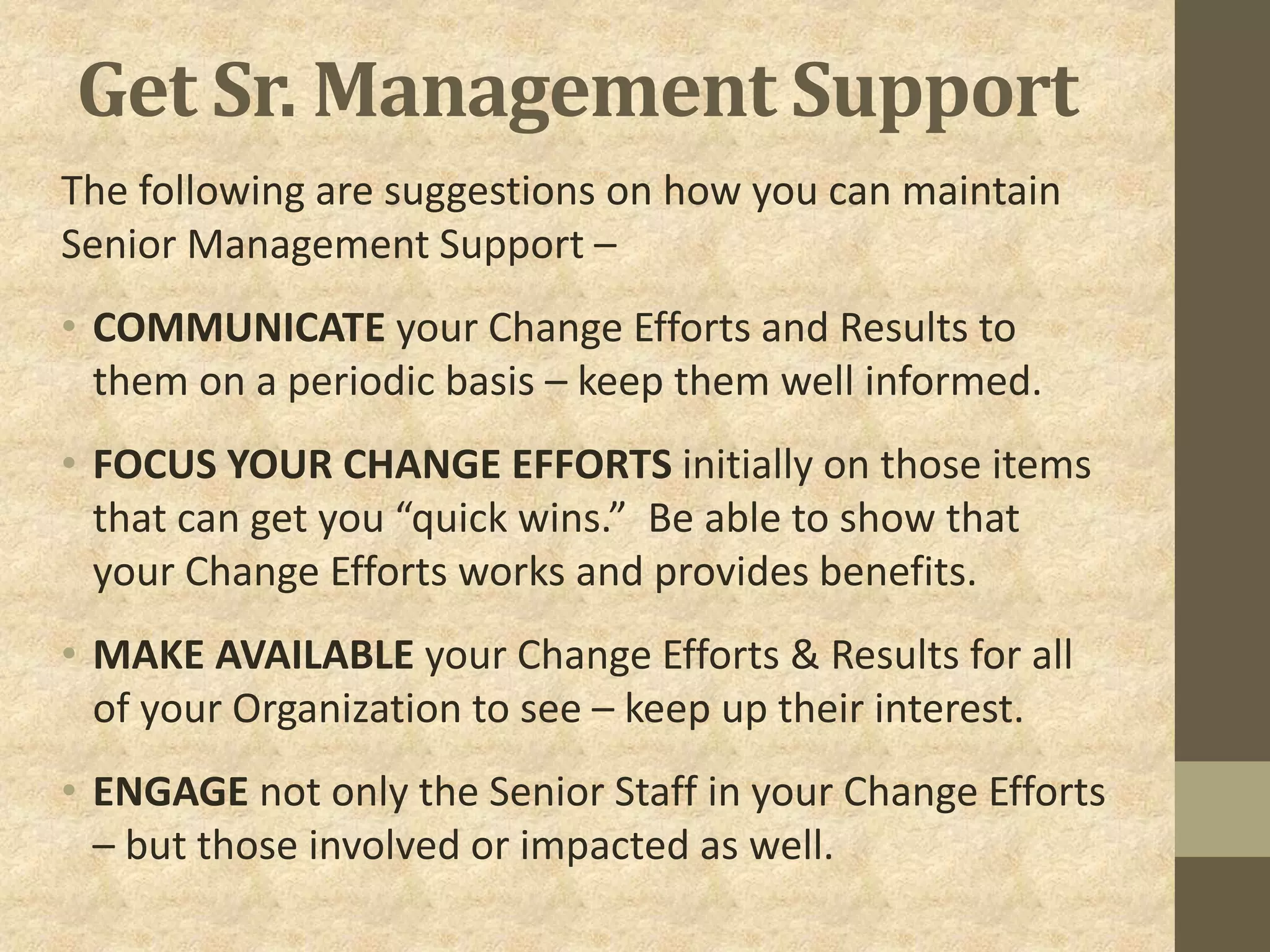Get Sr. Management Support
The following are suggestions on how you can maintain
Senior Management Support –
• COMMUNICATE your Change Efforts and Results to
them on a periodic basis – keep them well informed.
• FOCUS YOUR CHANGE EFFORTS initially on those items
that can get you “quick wins.” Be able to show that
your Change Efforts works and provides benefits.
• MAKE AVAILABLE your Change Efforts & Results for all
of your Organization to see – keep up their interest.
• ENGAGE not only the Senior Staff in your Change Efforts
– but those involved or impacted as well.
 