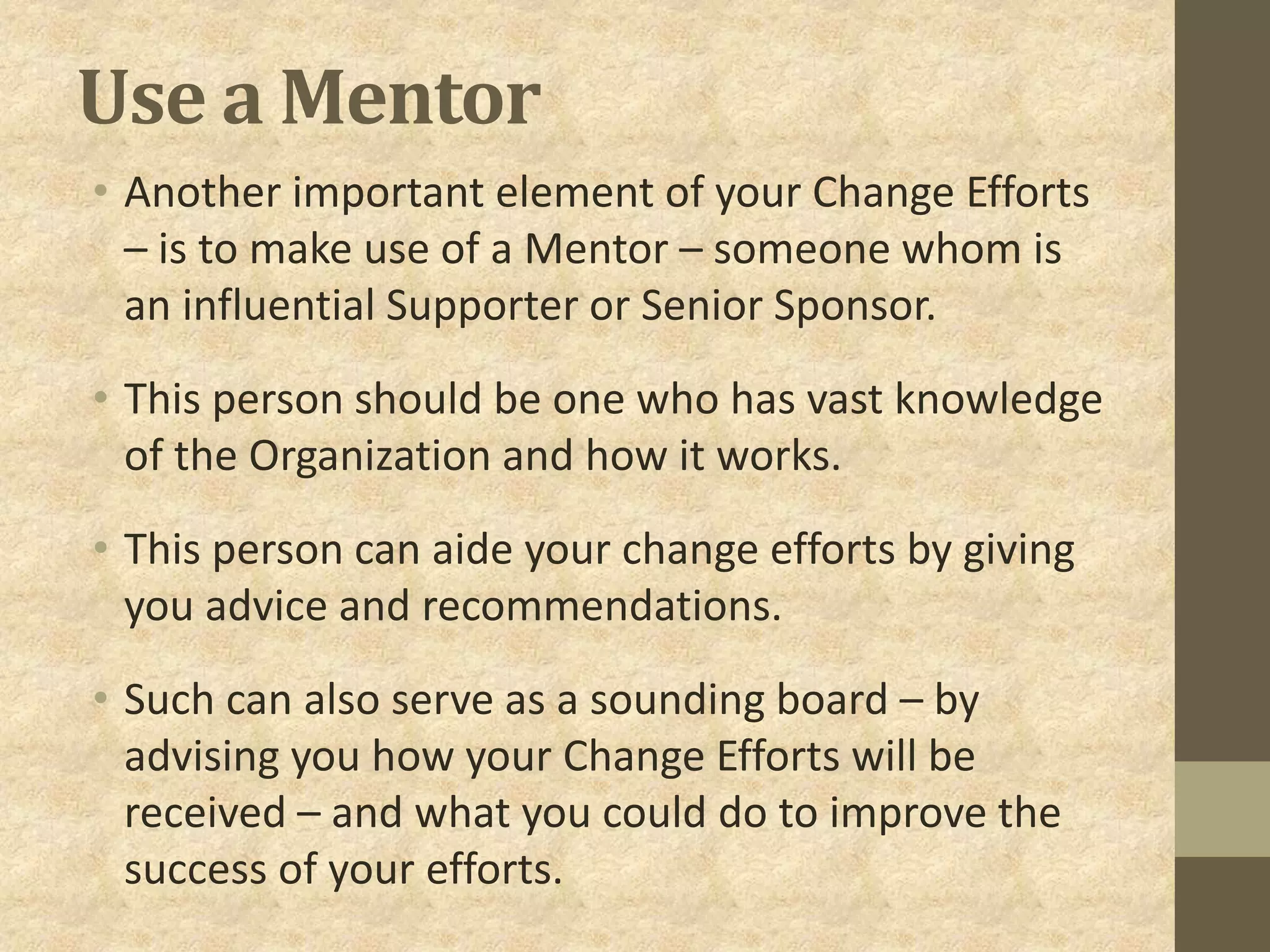 Use a Mentor
• Another important element of your Change Efforts
– is to make use of a Mentor – someone whom is
an influential Supporter or Senior Sponsor.
• This person should be one who has vast knowledge
of the Organization and how it works.
• This person can aide your change efforts by giving
you advice and recommendations.
• Such can also serve as a sounding board – by
advising you how your Change Efforts will be
received – and what you could do to improve the
success of your efforts.
 