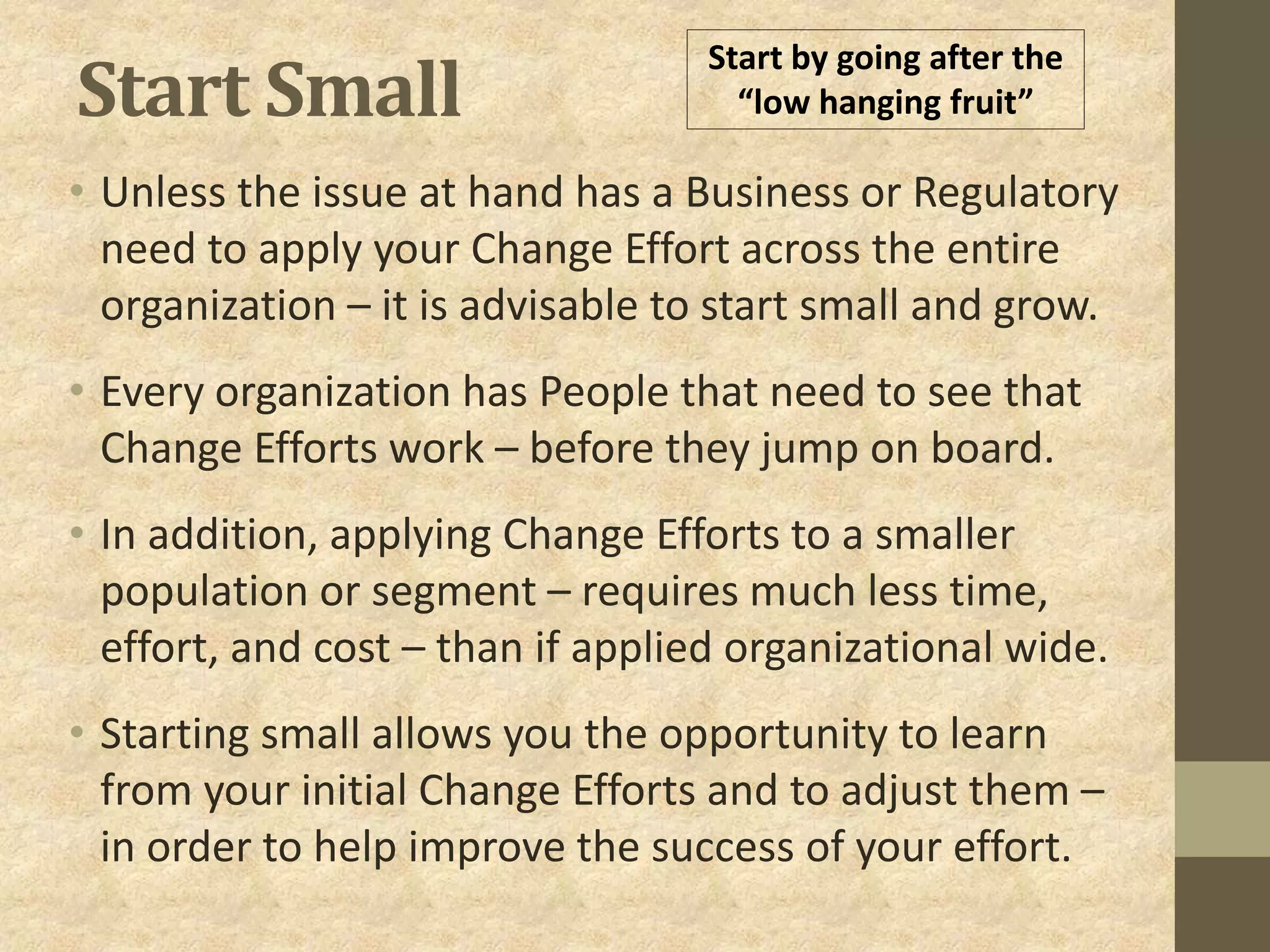 Start Small
• Unless the issue at hand has a Business or Regulatory
need to apply your Change Effort across the entire
organization – it is advisable to start small and grow.
• Every organization has People that need to see that
Change Efforts work – before they jump on board.
• In addition, applying Change Efforts to a smaller
population or segment – requires much less time,
effort, and cost – than if applied organizational wide.
• Starting small allows you the opportunity to learn
from your initial Change Efforts and to adjust them –
in order to help improve the success of your effort.
Start by going after the
“low hanging fruit”
 
