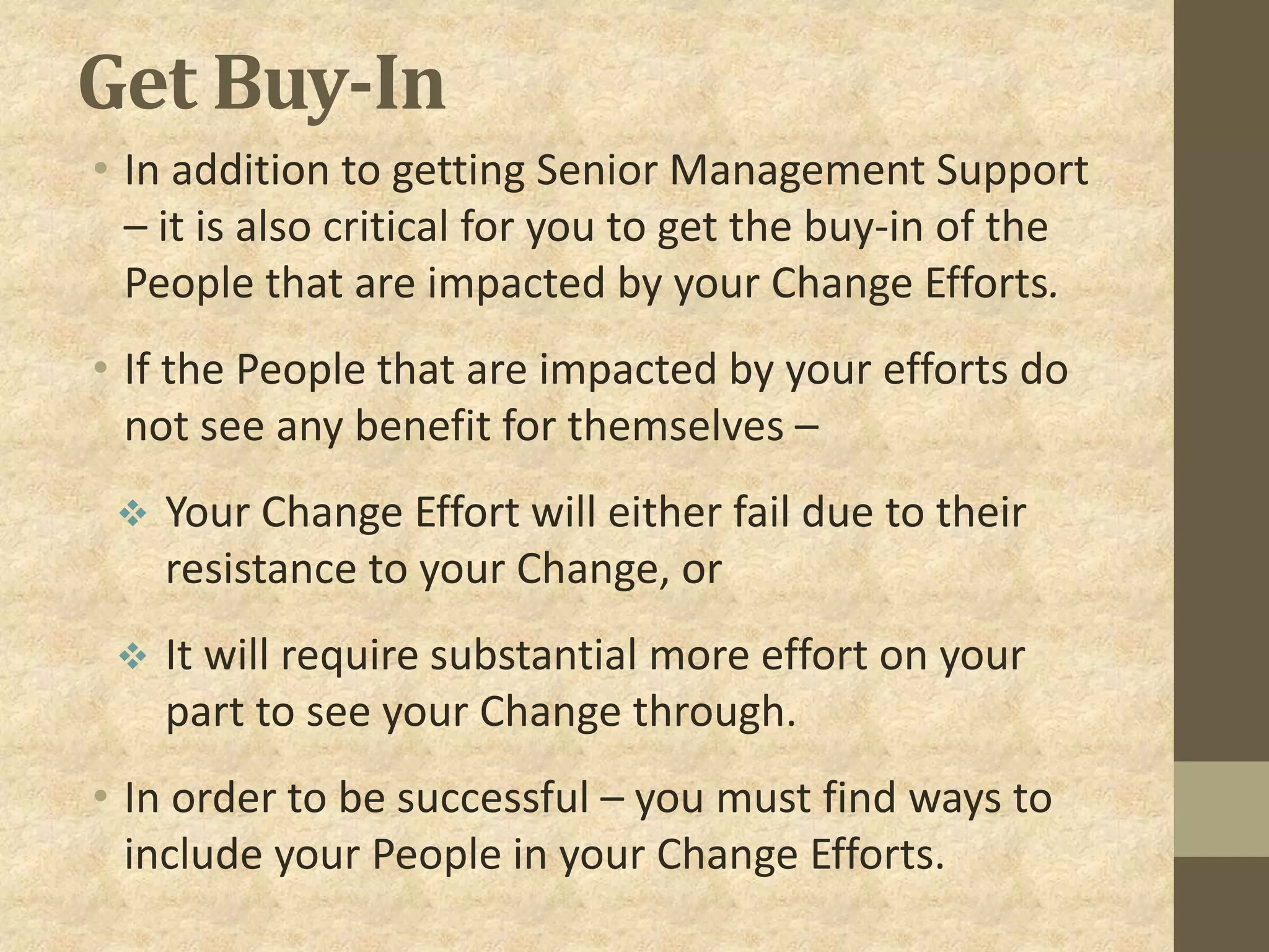 Get Buy-In
• In addition to getting Senior Management Support
– it is also critical for you to get the buy-in of the
People that are impacted by your Change Efforts.
• If the People that are impacted by your efforts do
not see any benefit for themselves –
 Your Change Effort will either fail due to their
resistance to your Change, or
 It will require substantial more effort on your
part to see your Change through.
• In order to be successful – you must find ways to
include your People in your Change Efforts.
 