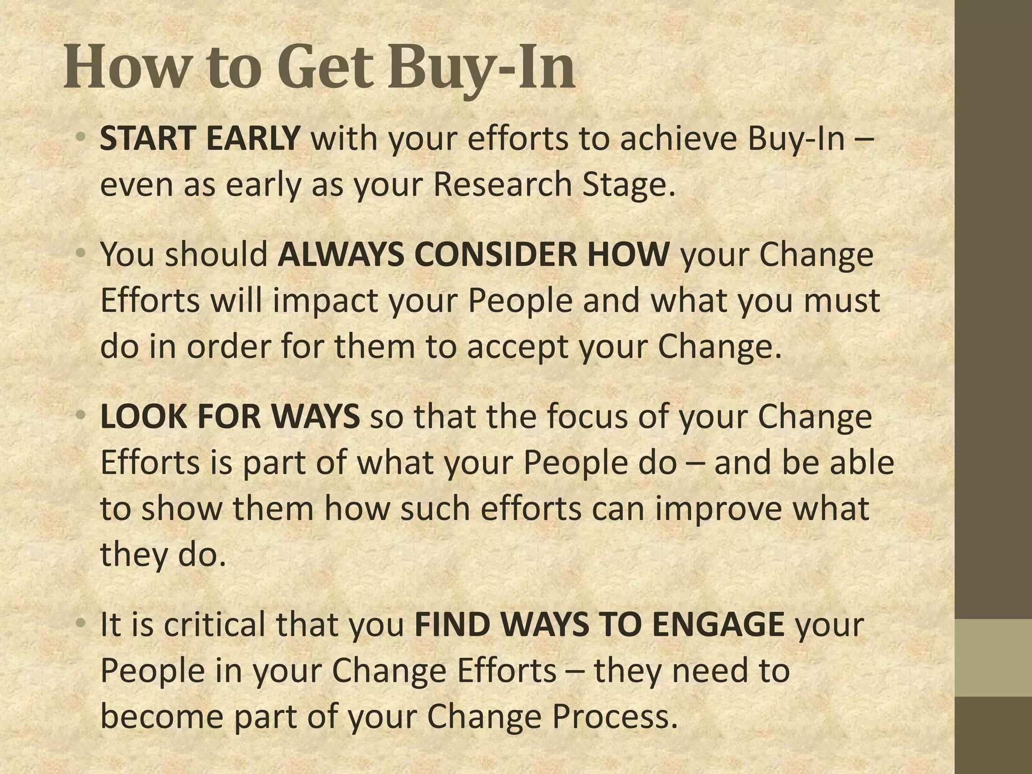 How to Get Buy-In
• START EARLY with your efforts to achieve Buy-In –
even as early as your Research Stage.
• You should ALWAYS CONSIDER HOW your Change
Efforts will impact your People and what you must
do in order for them to accept your Change.
• LOOK FOR WAYS so that the focus of your Change
Efforts is part of what your People do – and be able
to show them how such efforts can improve what
they do.
• It is critical that you FIND WAYS TO ENGAGE your
People in your Change Efforts – they need to
become part of your Change Process.
 