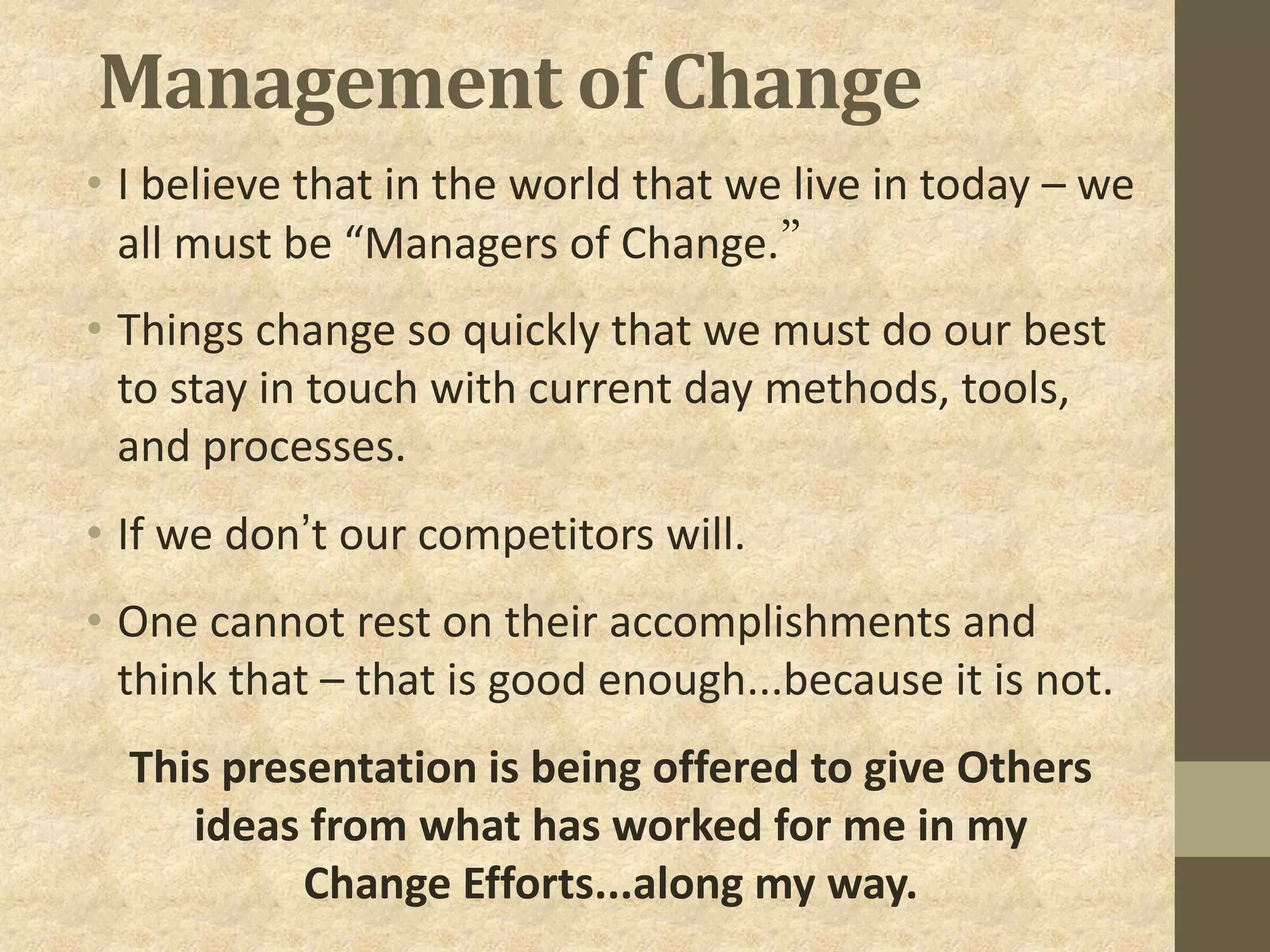 Management of Change
• I believe that in the world that we live in today – we
all must be “Managers of Change.”
• Things change so quickly that we must do our best
to stay in touch with current day methods, tools,
and processes.
• If we don’t our competitors will.
• One cannot rest on their accomplishments and
think that – that is good enough...because it is not.
This presentation is being offered to give Others
ideas from what has worked for me in my
Change Efforts...along my way.
 