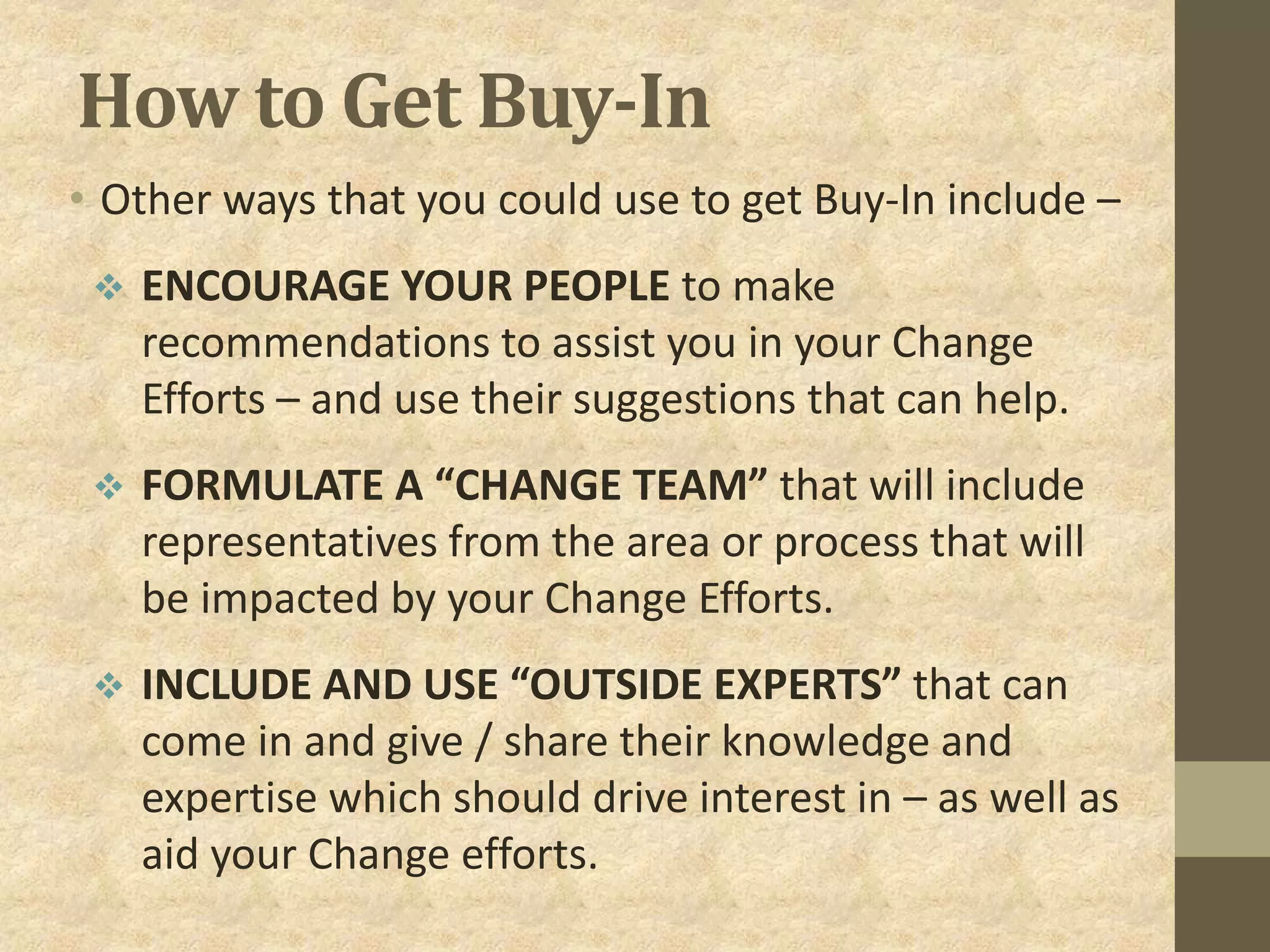 How to Get Buy-In
• Other ways that you could use to get Buy-In include –
 ENCOURAGE YOUR PEOPLE to make
recommendations to assist you in your Change
Efforts – and use their suggestions that can help.
 FORMULATE A “CHANGE TEAM” that will include
representatives from the area or process that will
be impacted by your Change Efforts.
 INCLUDE AND USE “OUTSIDE EXPERTS” that can
come in and give / share their knowledge and
expertise which should drive interest in – as well as
aid your Change efforts.
 