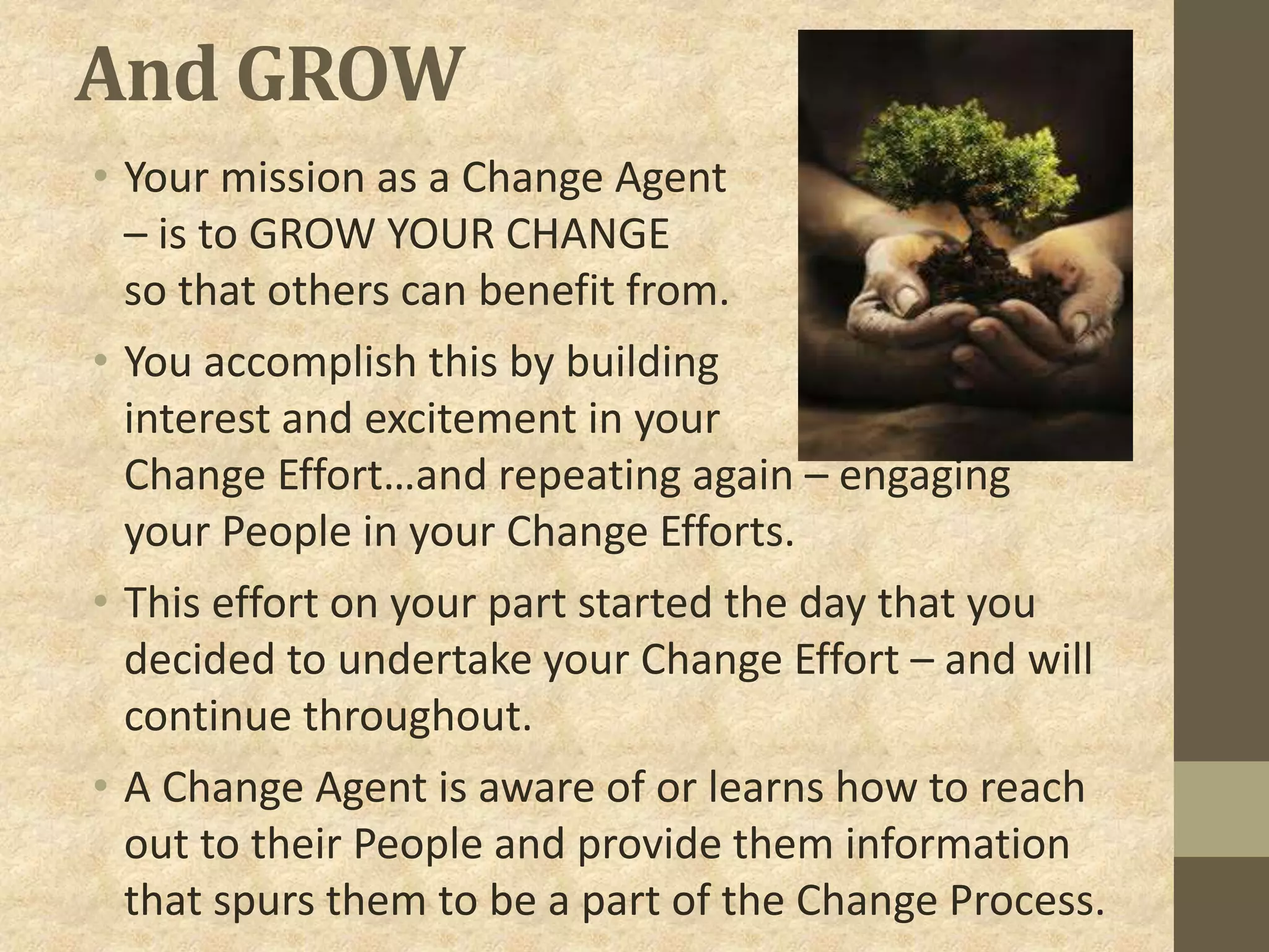 And GROW
• Your mission as a Change Agent
– is to GROW YOUR CHANGE
so that others can benefit from.
• You accomplish this by building
interest and excitement in your
Change Effort…and repeating again – engaging
your People in your Change Efforts.
• This effort on your part started the day that you
decided to undertake your Change Effort – and will
continue throughout.
• A Change Agent is aware of or learns how to reach
out to their People and provide them information
that spurs them to be a part of the Change Process.
 