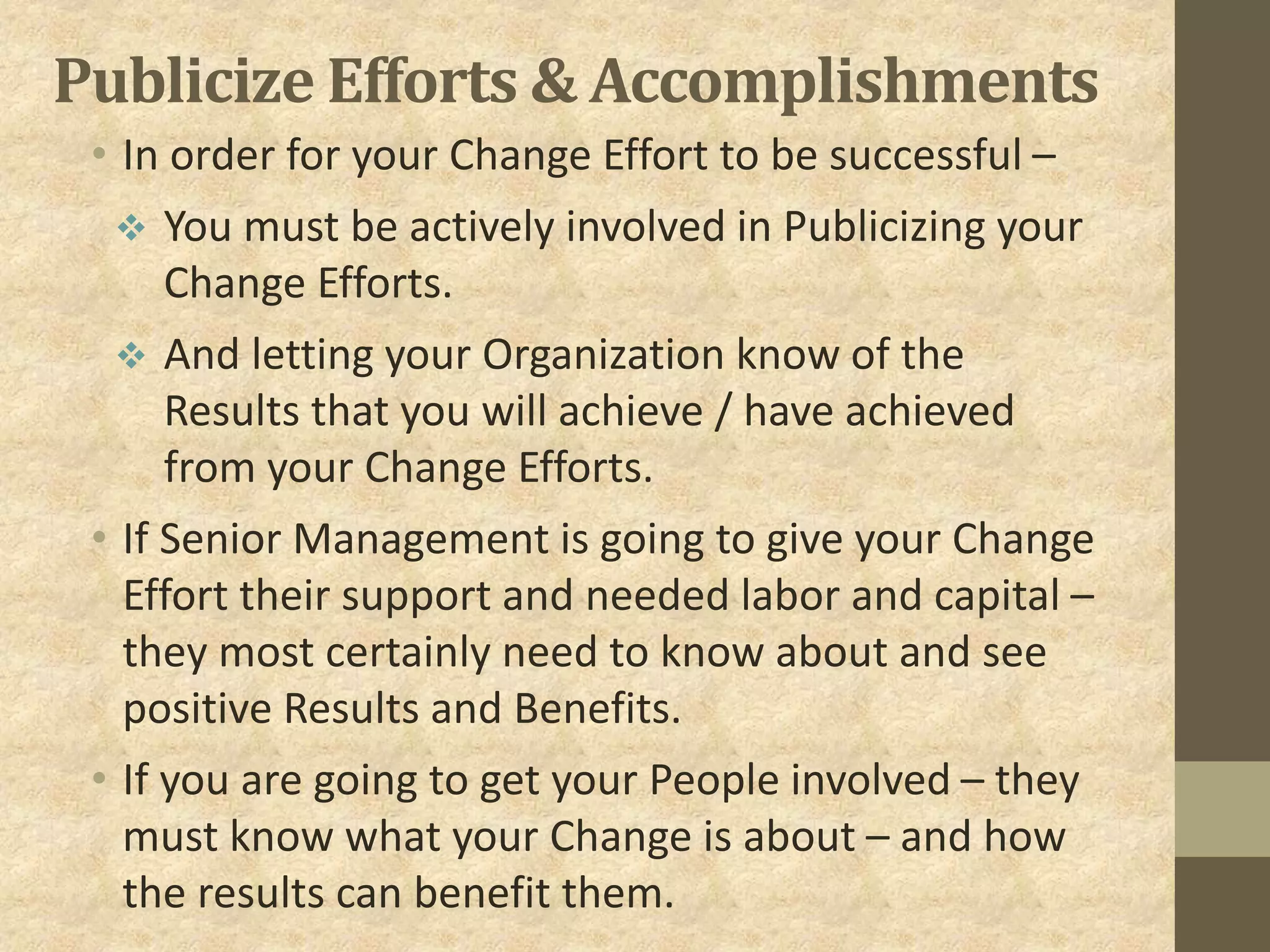 Publicize Efforts & Accomplishments
• In order for your Change Effort to be successful –
 You must be actively involved in Publicizing your
Change Efforts.
 And letting your Organization know of the
Results that you will achieve / have achieved
from your Change Efforts.
• If Senior Management is going to give your Change
Effort their support and needed labor and capital –
they most certainly need to know about and see
positive Results and Benefits.
• If you are going to get your People involved – they
must know what your Change is about – and how
the results can benefit them.
 