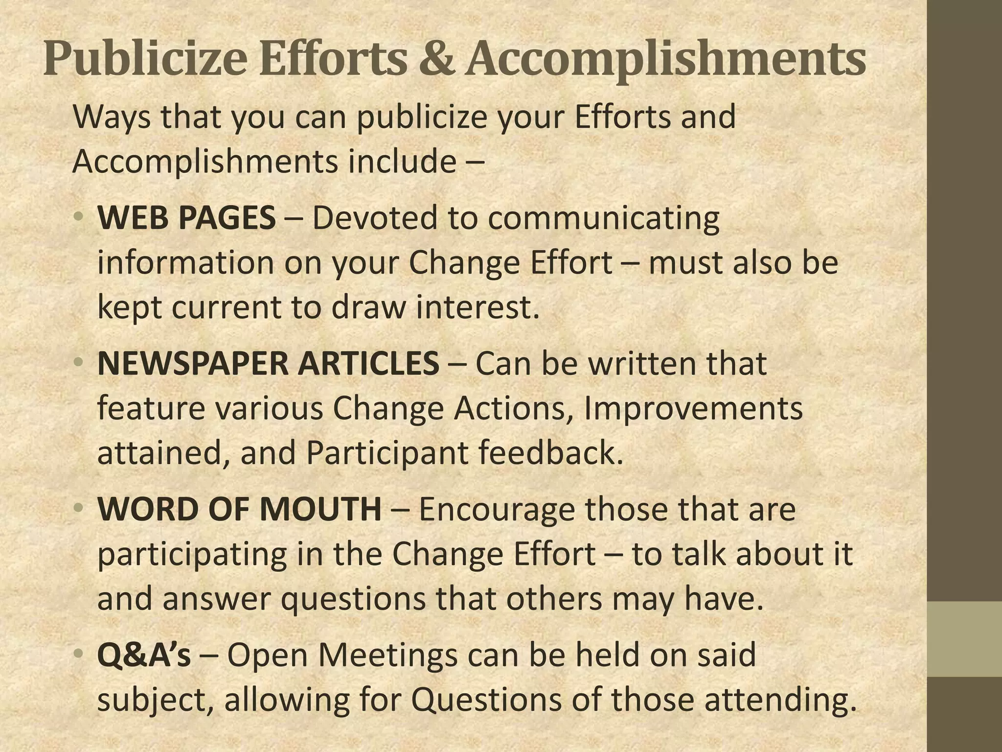 Publicize Efforts & Accomplishments
Ways that you can publicize your Efforts and
Accomplishments include –
• WEB PAGES – Devoted to communicating
information on your Change Effort – must also be
kept current to draw interest.
• NEWSPAPER ARTICLES – Can be written that
feature various Change Actions, Improvements
attained, and Participant feedback.
• WORD OF MOUTH – Encourage those that are
participating in the Change Effort – to talk about it
and answer questions that others may have.
• Q&A’s – Open Meetings can be held on said
subject, allowing for Questions of those attending.
 