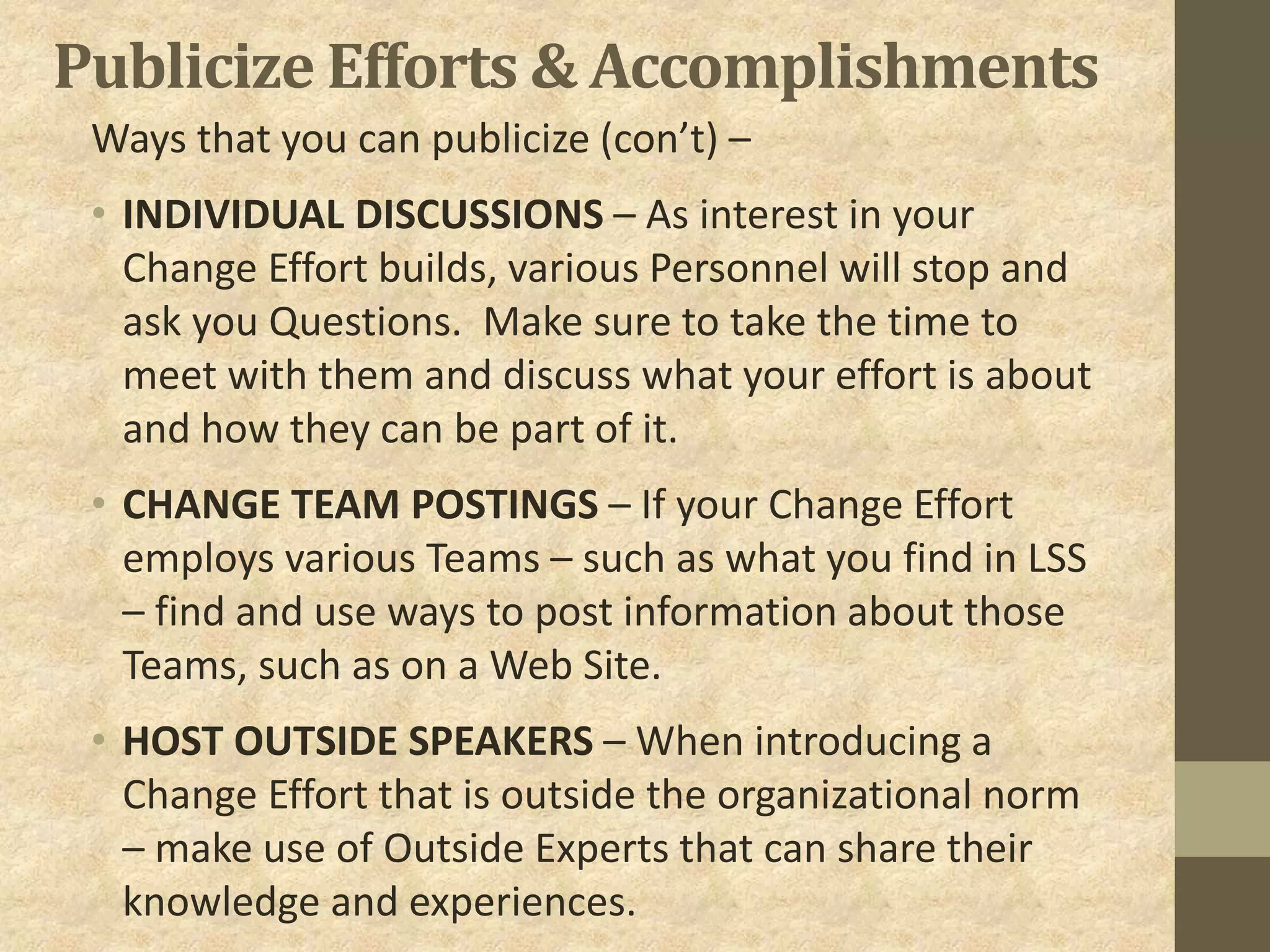 Publicize Efforts & Accomplishments
Ways that you can publicize (con’t) –
• INDIVIDUAL DISCUSSIONS – As interest in your
Change Effort builds, various Personnel will stop and
ask you Questions. Make sure to take the time to
meet with them and discuss what your effort is about
and how they can be part of it.
• CHANGE TEAM POSTINGS – If your Change Effort
employs various Teams – such as what you find in LSS
– find and use ways to post information about those
Teams, such as on a Web Site.
• HOST OUTSIDE SPEAKERS – When introducing a
Change Effort that is outside the organizational norm
– make use of Outside Experts that can share their
knowledge and experiences.
 