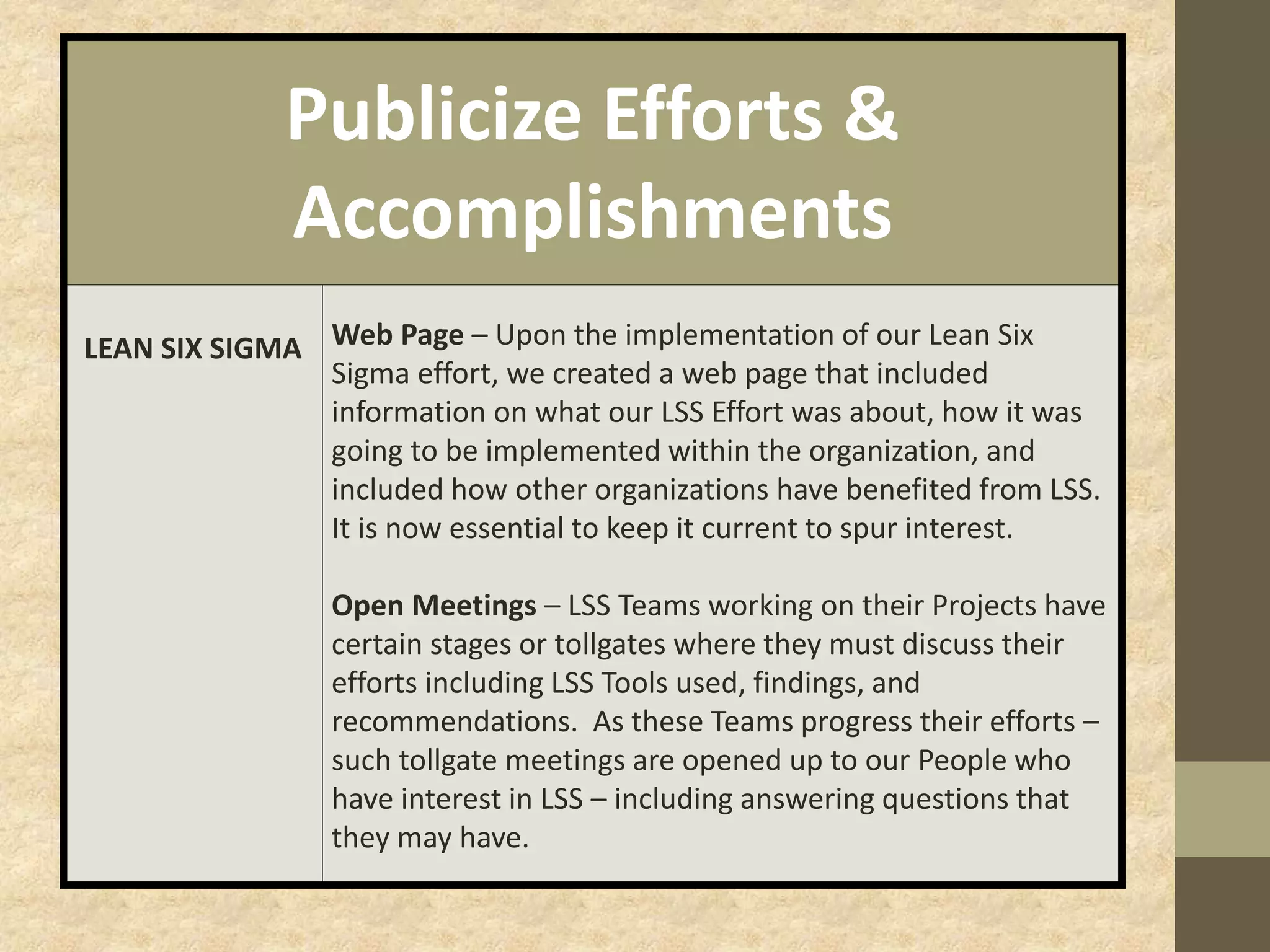 Publicize Efforts &
Accomplishments
LEAN SIX SIGMA Web Page – Upon the implementation of our Lean Six
Sigma effort, we created a web page that included
information on what our LSS Effort was about, how it was
going to be implemented within the organization, and
included how other organizations have benefited from LSS.
It is now essential to keep it current to spur interest.
Open Meetings – LSS Teams working on their Projects have
certain stages or tollgates where they must discuss their
efforts including LSS Tools used, findings, and
recommendations. As these Teams progress their efforts –
such tollgate meetings are opened up to our People who
have interest in LSS – including answering questions that
they may have.
 