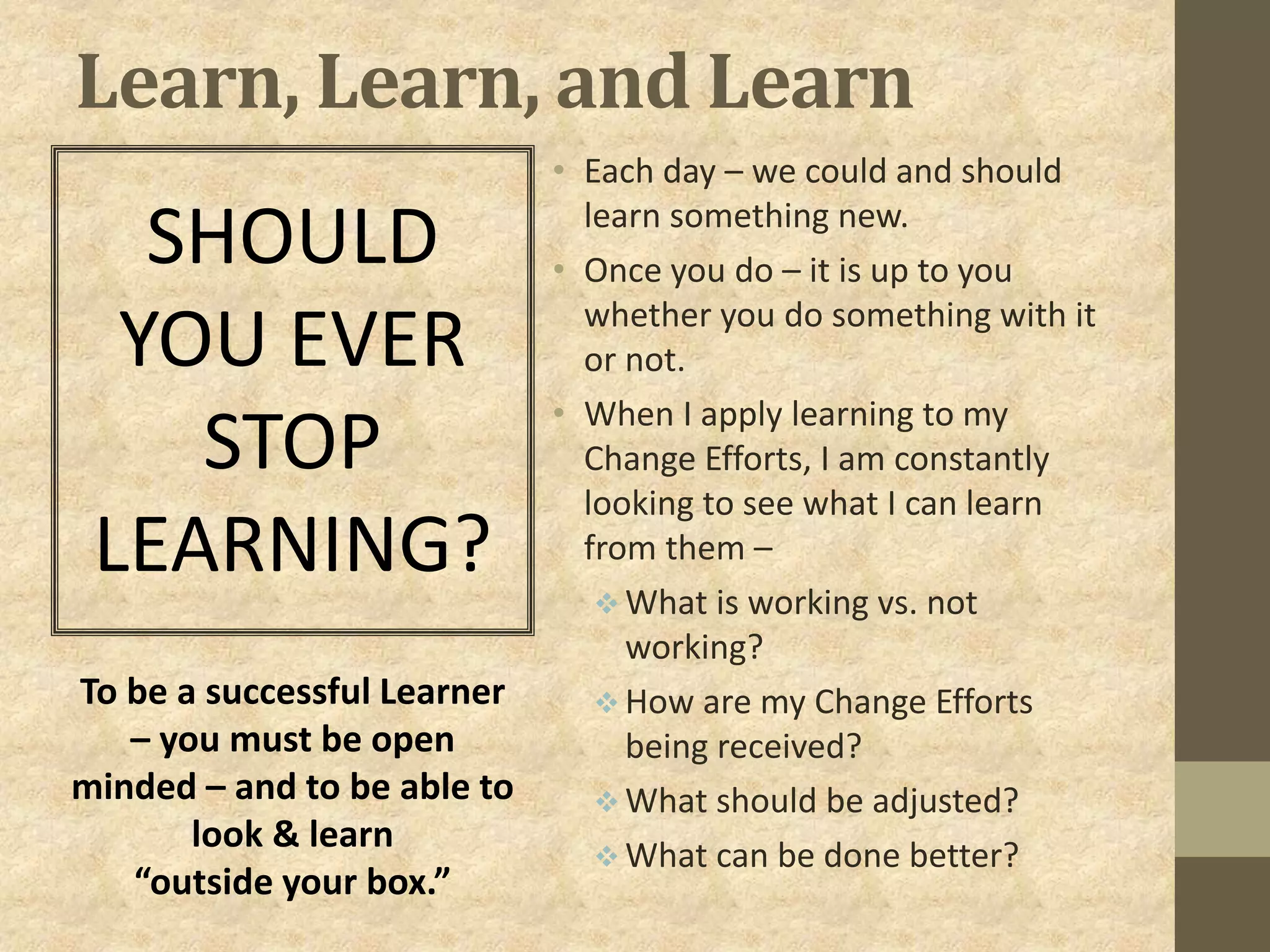 Learn, Learn, and Learn
• Each day – we could and should
learn something new.
• Once you do – it is up to you
whether you do something with it
or not.
• When I apply learning to my
Change Efforts, I am constantly
looking to see what I can learn
from them –
 What is working vs. not
working?
 How are my Change Efforts
being received?
 What should be adjusted?
 What can be done better?
SHOULD
YOU EVER
STOP
LEARNING?
To be a successful Learner
– you must be open
minded – and to be able to
look & learn
“outside your box.”
 