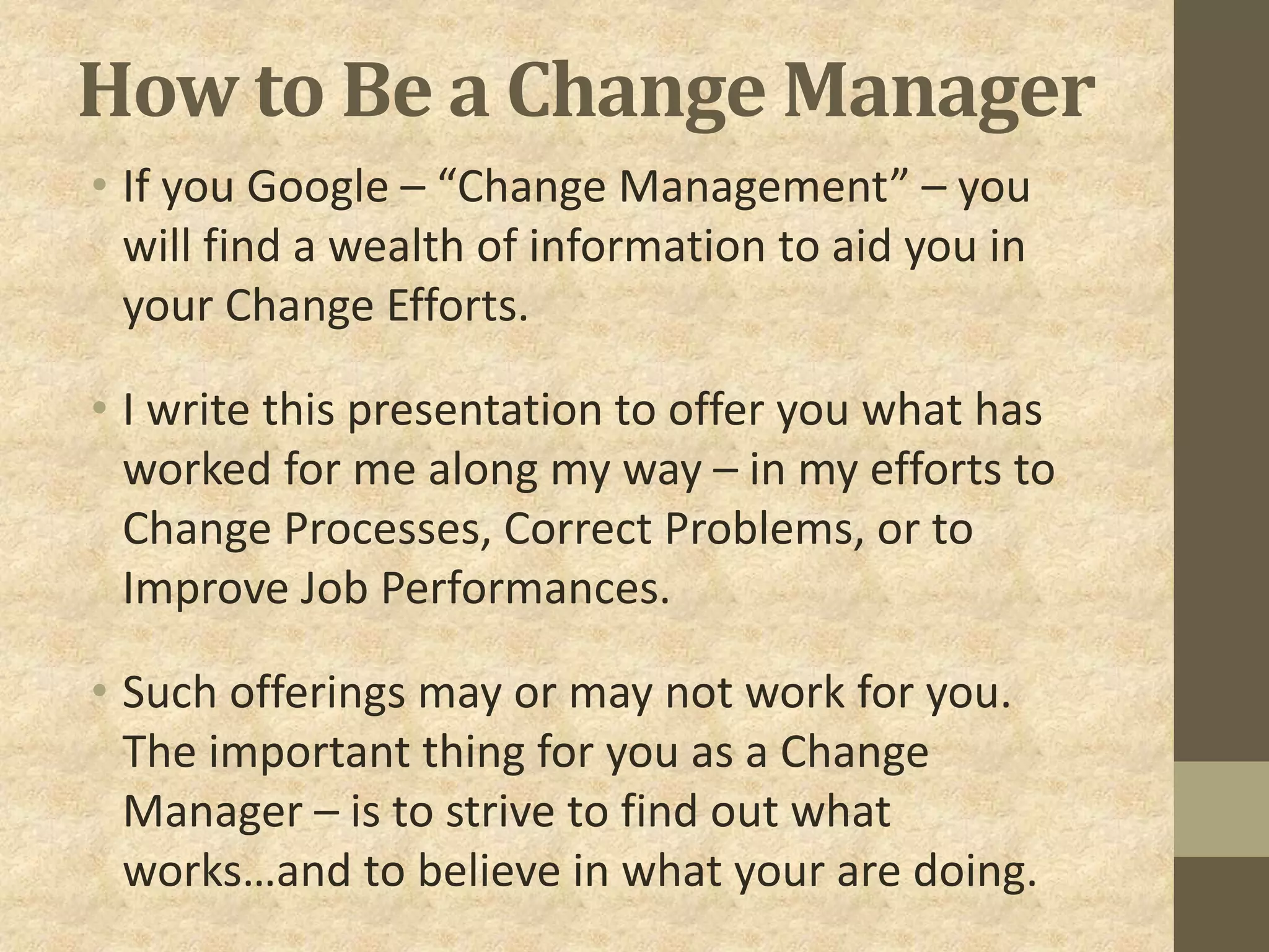 How to Be a Change Manager
• If you Google – “Change Management” – you
will find a wealth of information to aid you in
your Change Efforts.
• I write this presentation to offer you what has
worked for me along my way – in my efforts to
Change Processes, Correct Problems, or to
Improve Job Performances.
• Such offerings may or may not work for you.
The important thing for you as a Change
Manager – is to strive to find out what
works…and to believe in what your are doing.
 