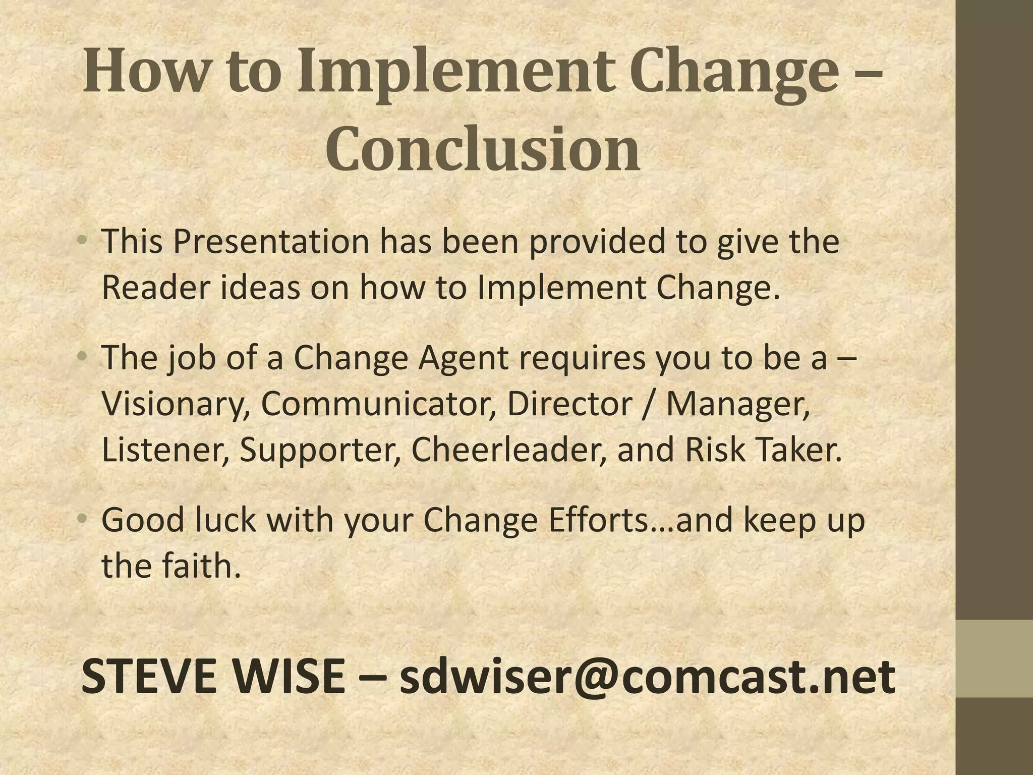 How to Implement Change –
Conclusion
• This Presentation has been provided to give the
Reader ideas on how to Implement Change.
• The job of a Change Agent requires you to be a –
Visionary, Communicator, Director / Manager,
Listener, Supporter, Cheerleader, and Risk Taker.
• Good luck with your Change Efforts…and keep up
the faith.
STEVE WISE – sdwiser@comcast.net
 