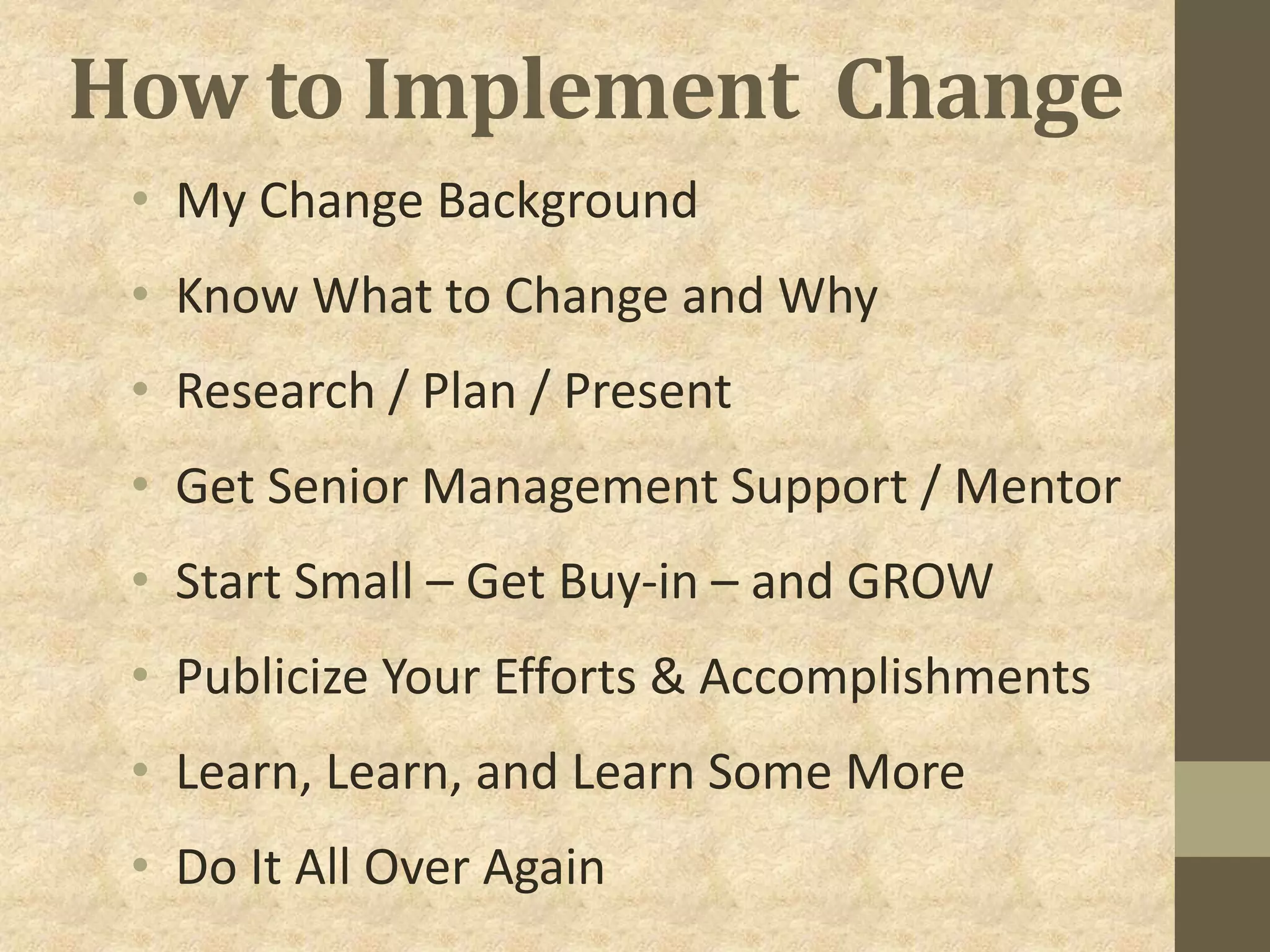How to Implement Change
• My Change Background
• Know What to Change and Why
• Research / Plan / Present
• Get Senior Management Support / Mentor
• Start Small – Get Buy-in – and GROW
• Publicize Your Efforts & Accomplishments
• Learn, Learn, and Learn Some More
• Do It All Over Again
 