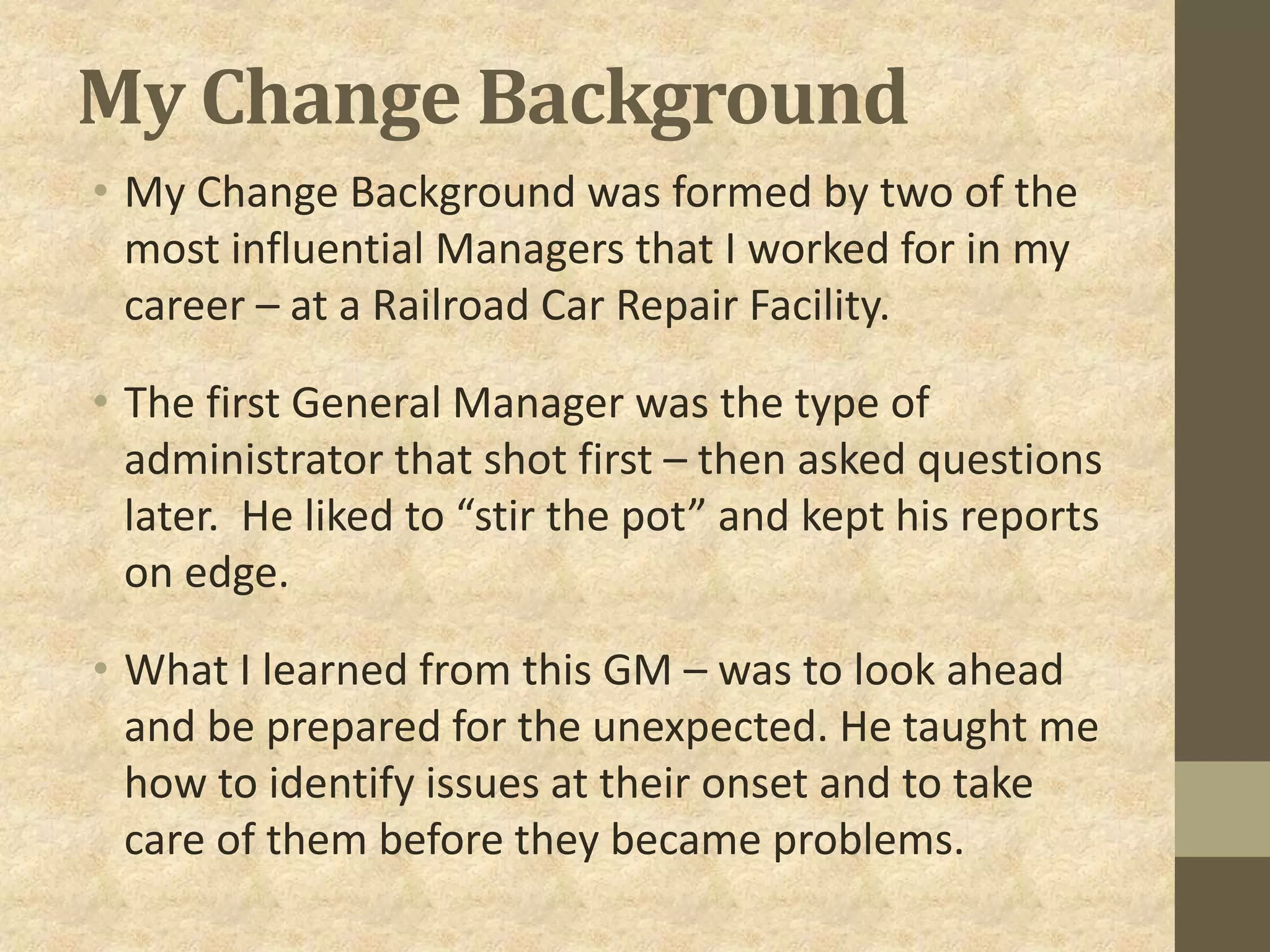 My Change Background
• My Change Background was formed by two of the
most influential Managers that I worked for in my
career – at a Railroad Car Repair Facility.
• The first General Manager was the type of
administrator that shot first – then asked questions
later. He liked to “stir the pot” and kept his reports
on edge.
• What I learned from this GM – was to look ahead
and be prepared for the unexpected. He taught me
how to identify issues at their onset and to take
care of them before they became problems.
 
