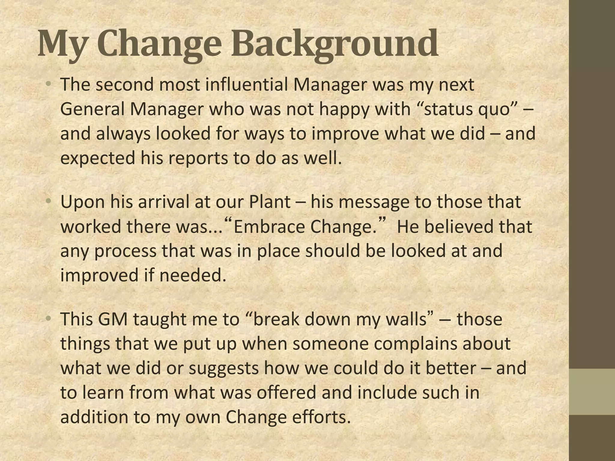 My Change Background
• The second most influential Manager was my next
General Manager who was not happy with “status quo” –
and always looked for ways to improve what we did – and
expected his reports to do as well.
• Upon his arrival at our Plant – his message to those that
worked there was...“Embrace Change.” He believed that
any process that was in place should be looked at and
improved if needed.
• This GM taught me to “break down my walls” – those
things that we put up when someone complains about
what we did or suggests how we could do it better – and
to learn from what was offered and include such in
addition to my own Change efforts.
 