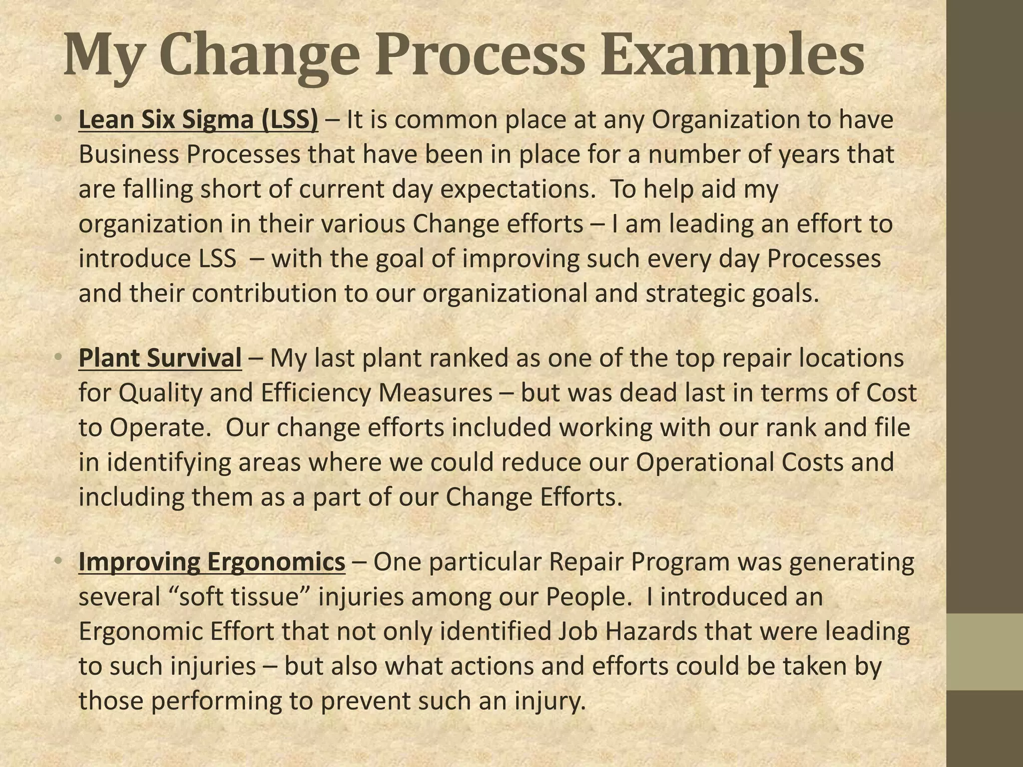 My Change Process Examples
• Lean Six Sigma (LSS) – It is common place at any Organization to have
Business Processes that have been in place for a number of years that
are falling short of current day expectations. To help aid my
organization in their various Change efforts – I am leading an effort to
introduce LSS – with the goal of improving such every day Processes
and their contribution to our organizational and strategic goals.
• Plant Survival – My last plant ranked as one of the top repair locations
for Quality and Efficiency Measures – but was dead last in terms of Cost
to Operate. Our change efforts included working with our rank and file
in identifying areas where we could reduce our Operational Costs and
including them as a part of our Change Efforts.
• Improving Ergonomics – One particular Repair Program was generating
several “soft tissue” injuries among our People. I introduced an
Ergonomic Effort that not only identified Job Hazards that were leading
to such injuries – but also what actions and efforts could be taken by
those performing to prevent such an injury.
 