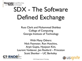 © 2013 Georgia Institute of Technology
SDX - The Software
Defined Exchange
Russ Clark and Muhammad Shahbaz
College of Computing
Georgia Institute of Technology
With Many Others:
Nick Feamster, Ron Hutchins,
Arpit Gupta, Hyojoon Kim,
Laurent Vanbever, Jen Rexford – Princeton
Scott Shenker – UC Berkeley
 