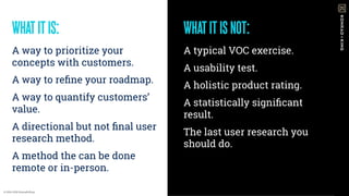 WHATITISNOT:
A typical VOC exercise.
A usability test.
A holistic product rating.
A statistically signiﬁcant
result.
The last user research you
should do.
WHATITIS:
A way to prioritize your
concepts with customers.
A way to reﬁne your roadmap.
A way to quantify customers’
value.
A directional but not ﬁnal user
research method.
A method the can be done
remote or in-person.
© 2016-2018 Konrad+King
 