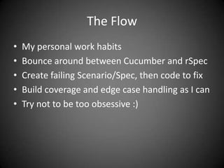 The FlowMy personal work habitsBounce around between Cucumber and rSpecCreate failing Scenario/Spec, then code to fixBuild coverage and edge case handling as I canTry not to be too obsessive :)