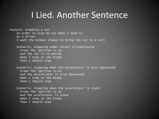 I Lied. Another SentenceFeature: Stopping a Car    In order to stop my car when I need to    As a driver    I want the brakes always to bring the car to a halt    Scenario: Stopping under normal circumstances      Given The ignition is on      And The car is in motion      When I step on the brake      Then I should stop    Scenario: Stopping when the accelerator is also depressed      Given The ignition is on      And The accelerator is also depressed      When I step on the brake      Then I should stop    Scenario: Stopping when the accelerator is stuck      Given The ignition is on      And The accelerator is stuck      When I step on the brake      Then I should stop