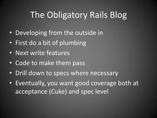 The Obligatory Rails BlogDeveloping from the outside inFirst do a bit of plumbingNext write featuresCode to make them passDrill down to specs where necessaryEventually, you want good coverage both at acceptance (Cuke) and spec level