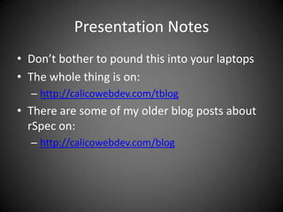 Presentation NotesDon’t bother to pound this into your laptopsThe whole thing is on:http://calicowebdev.com/tblogThere are some of my older blog posts about rSpec on:http://calicowebdev.com/blog