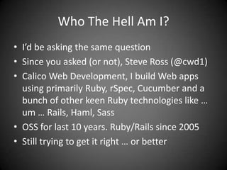Who The Hell Am I?I’d be asking the same questionSince you asked (or not), Steve Ross (@cwd1)Calico Web Development, I build Web apps using primarily Ruby, rSpec, Cucumber and a bunch of other keen Ruby technologies like … um … Rails, Haml, SassOSS for last 10 years. Ruby/Rails since 2005Still trying to get it right … or better
