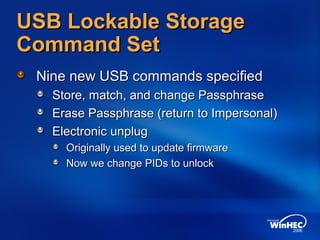 USB Lockable StorageUSB Lockable Storage
Command SetCommand Set
Nine new USB commands specifiedNine new USB commands specified
Store, match, and change PassphraseStore, match, and change Passphrase
Erase Passphrase (return to Impersonal)Erase Passphrase (return to Impersonal)
Electronic unplugElectronic unplug
Originally used to update firmwareOriginally used to update firmware
Now we change PIDs to unlockNow we change PIDs to unlock
 