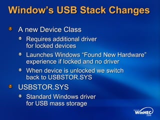 Window’s USB Stack ChangesWindow’s USB Stack Changes
A new Device ClassA new Device Class
Requires additional driverRequires additional driver
for locked devicesfor locked devices
Launches Windows “Found New Hardware”Launches Windows “Found New Hardware”
experience if locked and no driverexperience if locked and no driver
When device is unlocked we switchWhen device is unlocked we switch
back to USBSTOR.SYSback to USBSTOR.SYS
USBSTOR.SYSUSBSTOR.SYS
Standard Windows driverStandard Windows driver
for USB mass storagefor USB mass storage
 
