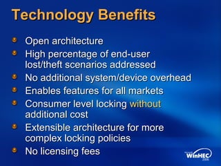 Technology BenefitsTechnology Benefits
Open architectureOpen architecture
High percentage of end-userHigh percentage of end-user
lost/theft scenarios addressedlost/theft scenarios addressed
No additional system/device overheadNo additional system/device overhead
Enables features for all marketsEnables features for all markets
Consumer level lockingConsumer level locking withoutwithout
additional costadditional cost
Extensible architecture for moreExtensible architecture for more
complex locking policiescomplex locking policies
No licensing feesNo licensing fees
 
