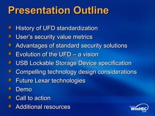 Presentation OutlinePresentation Outline
History of UFD standardizationHistory of UFD standardization
User’s security value metricsUser’s security value metrics
Advantages of standard security solutionsAdvantages of standard security solutions
Evolution of the UFD – a visionEvolution of the UFD – a vision
USB Lockable Storage Device specificationUSB Lockable Storage Device specification
Compelling technology design considerationsCompelling technology design considerations
Future Lexar technologiesFuture Lexar technologies
DemoDemo
Call to actionCall to action
Additional resourcesAdditional resources
 