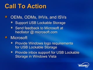 Call To ActionCall To Action
OEMs, ODMs, IHVs, and ISVsOEMs, ODMs, IHVs, and ISVs
Support USB Lockable StorageSupport USB Lockable Storage
Send feedback to Microsoft atSend feedback to Microsoft at
MicrosoftMicrosoft
Provide Windows logo requirementsProvide Windows logo requirements
for USB Lockable Storagefor USB Lockable Storage
Provide inbox support for USB LockableProvide inbox support for USB Lockable
Storage in Windows VistaStorage in Windows Vista
hec6stor @ microsoft.comhec6stor @ microsoft.com
 