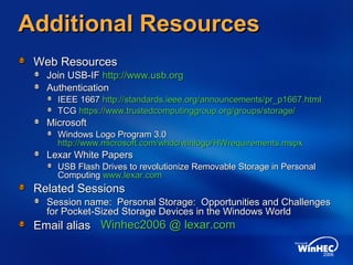 Additional ResourcesAdditional Resources
Web ResourcesWeb Resources
Join USB-IFJoin USB-IF http://www.usb.orghttp://www.usb.org
AuthenticationAuthentication
IEEE 1667IEEE 1667 http://standards.ieee.org/announcements/pr_p1667.htmlhttp://standards.ieee.org/announcements/pr_p1667.html
TCGTCG https://www.trustedcomputinggroup.org/groups/storage/https://www.trustedcomputinggroup.org/groups/storage/
MicrosoftMicrosoft
Windows Logo Program 3.0Windows Logo Program 3.0
http://www.microsoft.com/whdc/winlogo/HWrequirements.mspxhttp://www.microsoft.com/whdc/winlogo/HWrequirements.mspx
Lexar White PapersLexar White Papers
USB Flash Drives to revolutionize Removable Storage in PersonalUSB Flash Drives to revolutionize Removable Storage in Personal
ComputingComputing www.lexar.comwww.lexar.com
Related SessionsRelated Sessions
Session name: Personal Storage: Opportunities and ChallengesSession name: Personal Storage: Opportunities and Challenges
for Pocket-Sized Storage Devices in the Windows Worldfor Pocket-Sized Storage Devices in the Windows World
Email aliasEmail alias Winhec2006 @Winhec2006 @ lexar.comlexar.com
 