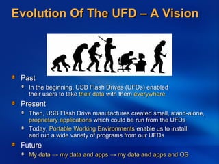 Evolution Of The UFD – A VisionEvolution Of The UFD – A Vision
PastPast
In the beginning, USB Flash Drives (UFDs) enabledIn the beginning, USB Flash Drives (UFDs) enabled
their users to taketheir users to take their datatheir data with themwith them everywhereeverywhere
PresentPresent
Then, USB Flash Drive manufactures created small, stand-alone,Then, USB Flash Drive manufactures created small, stand-alone,
proprietary applicationsproprietary applications which could be run from the UFDswhich could be run from the UFDs
Today,Today, Portable Working EnvironmentsPortable Working Environments enable us to installenable us to install
and run a wide variety of programs from our UFDsand run a wide variety of programs from our UFDs
FutureFuture
My dataMy data →→ my data and appsmy data and apps →→ my data and apps and OSmy data and apps and OS
 