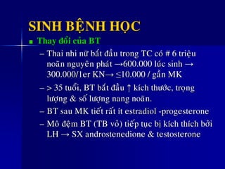 SINH BEÄNH HOÏC
Thay ñoåi cuûa BT
– Thai nhi nöõ baét ñaàu trong TC coù # 6 trieäu
noaõn nguyeân phaùt →600.000 luùc sinh →
300.000/1er KN→ ≤10.000 / gaàn MK
– > 35 tuoåi, BT baét ñaàu ↑ kích thöôùc, troïng
löôïng & soá löôïng nang noaõn.
– BT sau MK tieát raát ít estradiol -progesterone
– Moâ ñeäm BT (TB voû) tieáp tuïc bò kích thích bôûi
LH → SX androstenedione & testosterone
 