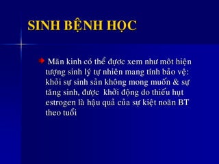 SINH BEÄNH HOÏC
Maõn kinh coù theå ñöïôc xem nhö moât hieän
töôïng sinh lyù töï nhieân mang tính baûo veä:
khoûi söï sinh saûn khoâng mong muoán & söï
taêng sinh, ñöôïc khôûi ñoäng do thieáu huït
estrogen laø haäu quaû cuûa söï kieät noaõn BT
theo tuoåi
 