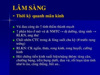 LAÂM SAØNG
- Thôøi kyø quanh maõn kinh
Vuù ñau caêng do ↑ tính thaám thaønh maïch
↑ phaân baøo ôû moâ vuù & NMTC→ dò döôõng, taêng sinh →
RLKN, ung thö
Chaát nhôøn CTC trong & loûng suoát chu kyø (# tröôùc ruïng
tröùng)
RLKN: CK ngaén, thöa, rong kinh, rong huyeát, cöôøng
kinh
Hoäi chöùng tieàn kinh xuaát hieän/naëng theâm: taêng caân,
chöôùng buïng, traèên buïng döôùi, ñau vuù, roái loaïn taâm tính
nhö lo aâu, caêng thaúng, baát an…
 