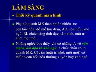 LAÂM SAØNG
- Thôøi kyø quanh maõn kinh
Phuï nöõ quanh MK than phieàn nhieàu t/c
côn boác hoûa, ñoå moà hoâi ñeâm, AÑ, soùn tieåu, khoù
nguû, RL chöùc naêng tình duïc, taâm tính, maát trí
nhôù, meät moûi…
Nhöõng ngh/c doïc thaáy chæ coù nhöõng t/c veà vaän
maïch, aâm ñaïo vaø khoù nguû laø chaéc chaén coù lq
quanh MK. Caùc t/c (maát trí nhôù, meät moûi) coù
theå do côn boác hoûa thöôøng xuyeân hay khoù nguû
 