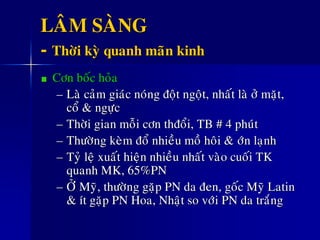 LAÂM SAØNG
- Thôøi kyø quanh maõn kinh
Côn boác hoûa
– Laø caûm giaùc noùng ñoät ngoät, nhaát laø ôû maët,
coå & ngöïc
– Thôøi gian moãi côn thñoåi, TB # 4 phuùt
– Thöôøng keøm ñoå nhieàu moà hoâi &ø ôùn laïnh
– Tyû leä xuaát hieän nhieàu nhaát vaøo cuoái TK
quanh MK, 65%PN
– ÔÛ Myõ, thöôøng gaëp PN da ñen, goác Myõ Latin
& ít gaëp PN Hoa, Nhaät so vôùi PN da traéng
 