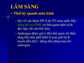 LAÂM SAØNG
- Thôøi kyø quanh maõn kinh
– N/c veà söùc khoeû PN ôû ña TT toaøn nöôùc Myõ:
noàng ñoä cao FSH coù lieân quan moät caùch
ñoäc laäp vôùi côn boác hoûa
– Androgen ñöôïc gôïi yù ñeán khi quan saùt thaáy
raèng boác hoûa phoå bieán ôû nam giôùi bò K
tuyeán tieàn lieät / duøng lieäu phaùp loaïi tröø
androgen
 