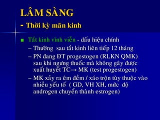 LAÂM SAØNG
- Thôøi kyø maõn kinh
Taét kinh vónh vieãn - daáu hieäu chính
– Thöôøng sau taét kinh lieân tieáp 12 thaùng
– PN ñang ÑT progestogen (RLKN QMK)
sau khi ngöng thuoác maø khoâng gaây ñöôïc
xuaát huyeát TC→ MK (test progestogen)
– MK xaûy ra eâm ñeàm / xaùo troän tuøy thuoäc vaøo
nhieàu yeáu toá ( GD, VH XH, möùc ñoä
androgen chuyeån thaønh estrogen)
 
