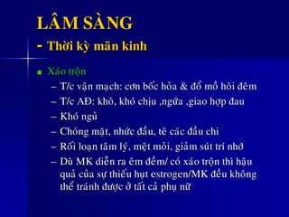 LAÂM SAØNG
- Thôøi kyø maõn kinh
Xaùo troän
– T/c vaän maïch: côn boác hoûa & ñoå moà hoâi ñeâm
– T/c AÑ: khoâ, khoù chòu ,ngöùa ,giao hôïp ñau
– Khoù nguû
– Choùng maët, nhöùc ñaàu, teâ caùc ñaàu chi
– Roái loaïn taâm lyù, meät moûi, giaûm suùt trí nhôù
– Duø MK dieãn ra eâm ñeàm/ coù xaùo troän thì haäu
quaû cuûa söï thieáu huït estrogen/MK ñeàu khoâng
theå traùnh ñöôïc ôû taát caû phuï nöõ
 