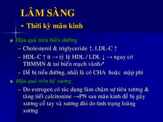 LAÂM SAØNG
- Thôøi kyø maõn kinh
Haäu quaû treân bieán döôõng
– Cholesterol &ø triglyceride ↑, LDL-C ↑
– HDL-C ↑ ít → tyû leä HDL / LDL ↓ → nguy cô
TBMMN & tai bieán maïch vaønh↗
– Deã bò tieåu ñöôøng, nhaát laø coù CHA hoaëc maäp phì
Haäu quaû treân heä xöông
– Do estrogen coù taùc duïng laøm chaäm söï tieâu xöông &
taêng tieát calcitonine →PN sau maõn kinh ñeã bò gaõy
xöông coå tay vaø xöông ñuøi do tình traïng loaõng
xöông
 