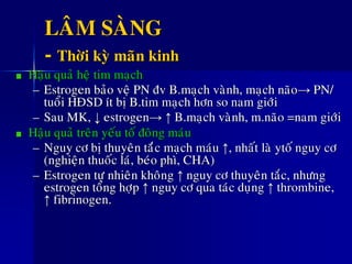 LAÂM SAØNG
- Thôøi kyø maõn kinh
Haäu quaû heä tim maïch
– Estrogen baûo veä PN ñv B.maïch vaønh, maïch naõo→ PN/
tuoåi HÑSD ít bò B.tim maïch hôn so nam giôùi
– Sau MK, ↓ estrogen→ ↑ B.maïch vaønh, m.naõo =nam giôùi
Haäu quaû treân yeáu toá ñoâng maùu
– Nguy cô bò thuyeân taéùc maïch maùu ↑, nhaát laø ytoá nguy cô
(nghieän thuoác laù, beùo phì, CHA)
– Estrogen töï nhieân khoâng ↑ nguy cô thuyeân taéc, nhöng
estrogen toång hôïp ↑ nguy cô qua taùc duïng ↑ thrombine,
↑ fibrinogen.
 