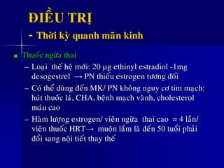 ÑIEÀU TRÒ
- Thôøi kyø quanh maõn kinh
Thuoác ngöøa thai
– Loaïi theá heä môùi: 20 g ethinyl estradiol -1mg
desogestrel → PN thieáu estrogen töông ñoái
– Coù theå duøng ñeán MK/ PN khoâng nguy cô tim maïch:
huùt thuoác laù, CHA, beänh maïch vaønh, cholesterol
maùu cao
– Haøm löôïng estrogen/ vieân ngöøa thai cao = 4 laàn/
vieân thuoác HRT→ muoän laém laø ñeán 50 tuoåi phaûi
ñoåi sang noäi tieát thay theá
 